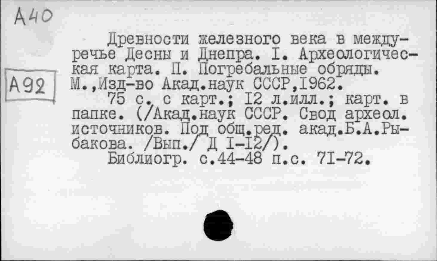 ﻿MO
A92
Древности железного века в междуречье Десны и Днепра. I. Археологическая карта. П. Погребальные обряды. М.,Изд-во Акад.наук СССР,1962.
75 с. с карт.; 12 л.илл.; карт, в папке. (/Акад.наук СССР. Свод археол. источников. Под общ.ред. акад.Б.А.Рыбакова. /Вып./ Д I-12/),
Библиогр. с.44-48 п.с. 71-72.